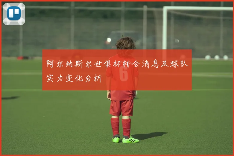 阿尔纳斯尔世俱杯转会消息及球队实力变化分析
