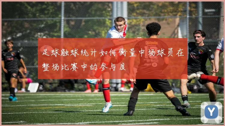 足球触球统计如何衡量中场球员在整场比赛中的参与度